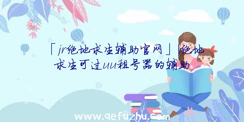 「jr绝地求生辅助官网」|绝地求生可过uu租号器的辅助